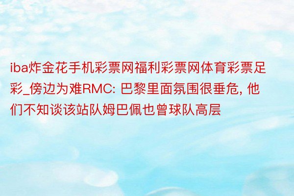 iba炸金花手机彩票网福利彩票网体育彩票足彩_傍边为难RMC: 巴黎里面氛围很垂危, 他们不知谈该站队姆巴佩也曾球队高层