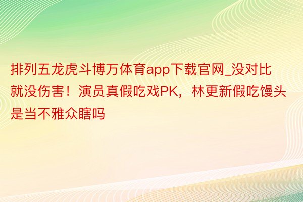 排列五龙虎斗博万体育app下载官网_没对比就没伤害！演员真假吃戏PK，林更新假吃馒头是当不雅众瞎吗