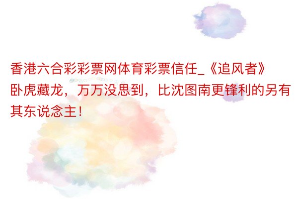 香港六合彩彩票网体育彩票信任_《追风者》卧虎藏龙，万万没思到，比沈图南更锋利的另有其东说念主！