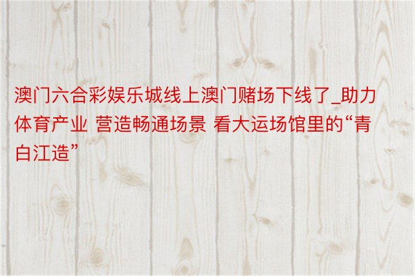 澳门六合彩娱乐城线上澳门赌场下线了_助力体育产业 营造畅通场景 看大运场馆里的“青白江造”