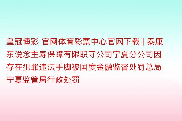 皇冠博彩 官网体育彩票中心官网下载 | 泰康东说念主寿保障有限职守公司宁夏分公司因存在犯罪违法手脚被国度金融监督处罚总局宁夏监管局行政处罚