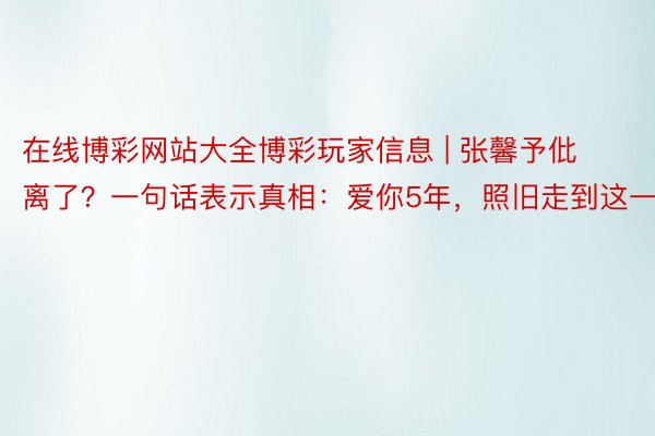 在线博彩网站大全博彩玩家信息 | 张馨予仳离了？一句话表示真相：爱你5年，照旧走到这一步