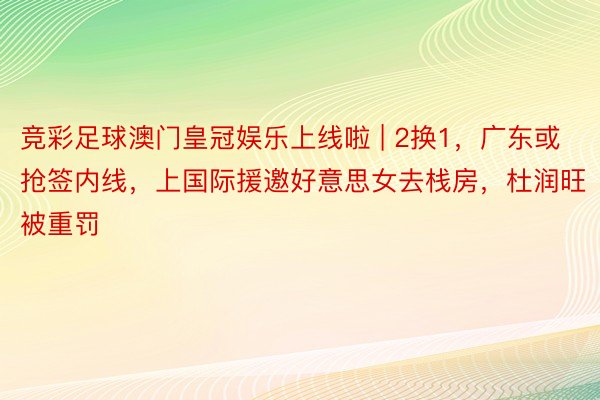 竞彩足球澳门皇冠娱乐上线啦 | 2换1，广东或抢签内线，上国际援邀好意思女去栈房，杜润旺被重罚