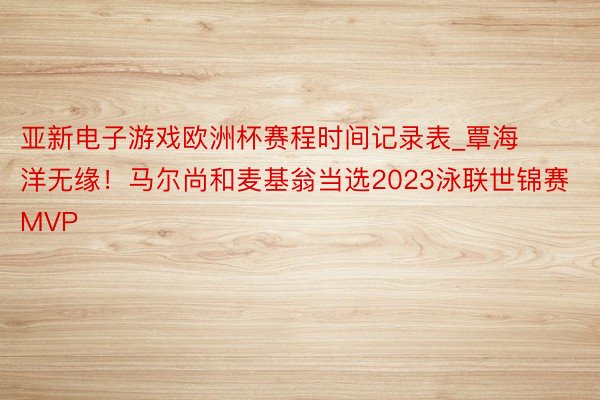 亚新电子游戏欧洲杯赛程时间记录表_覃海洋无缘！马尔尚和麦基翁当选2023泳联世锦赛MVP