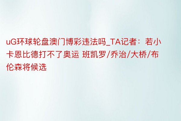 uG环球轮盘澳门博彩违法吗_TA记者：若小卡恩比德打不了奥运 班凯罗/乔治/大桥/布伦森将候选