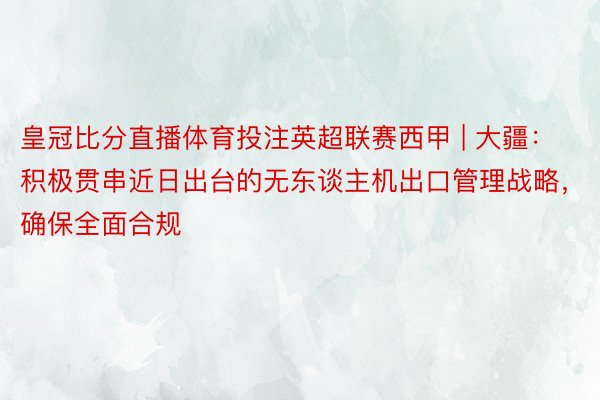 皇冠比分直播体育投注英超联赛西甲 | 大疆：积极贯串近日出台的无东谈主机出口管理战略，确保全面合规