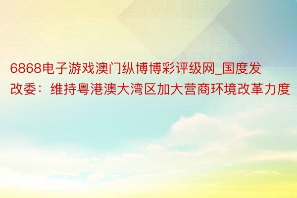 6868电子游戏澳门纵博博彩评级网_国度发改委：维持粤港澳大湾区加大营商环境改革力度