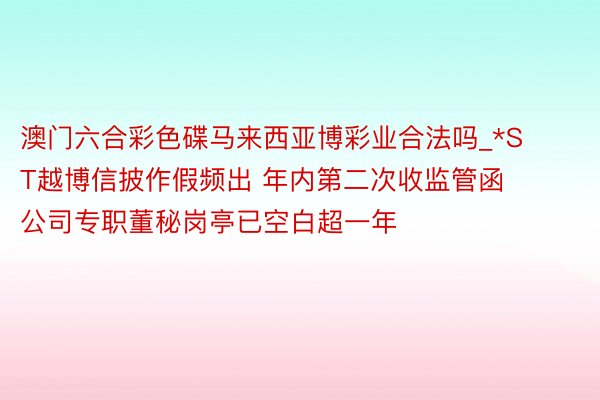 澳门六合彩色碟马来西亚博彩业合法吗_*ST越博信披作假频出 年内第二次收监管函 公司专职董秘岗亭已空白超一年