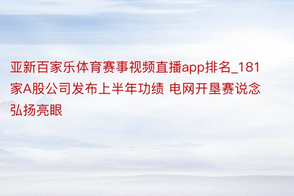 亚新百家乐体育赛事视频直播app排名_181家A股公司发布上半年功绩 电网开垦赛说念弘扬亮眼