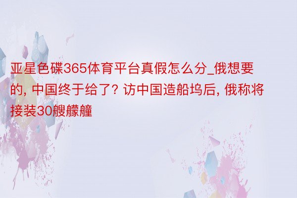 亚星色碟365体育平台真假怎么分_俄想要的, 中国终于给了? 访中国造船坞后, 俄称将接装30艘艨艟