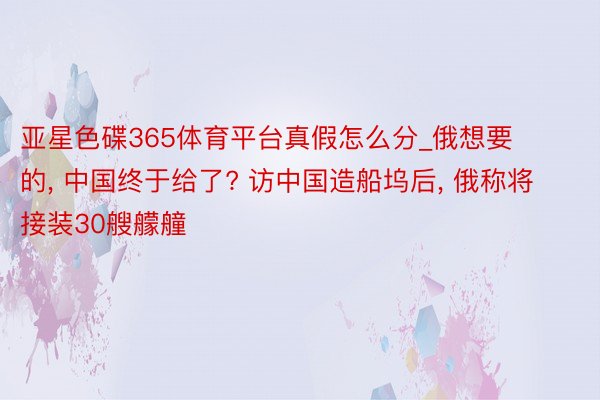 亚星色碟365体育平台真假怎么分_俄想要的， 中国终于给了? 访中国造船坞后， 俄称将接装30艘艨艟