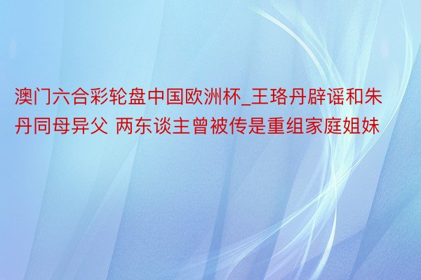 澳门六合彩轮盘中国欧洲杯_王珞丹辟谣和朱丹同母异父 两东谈主曾被传是重组家庭姐妹