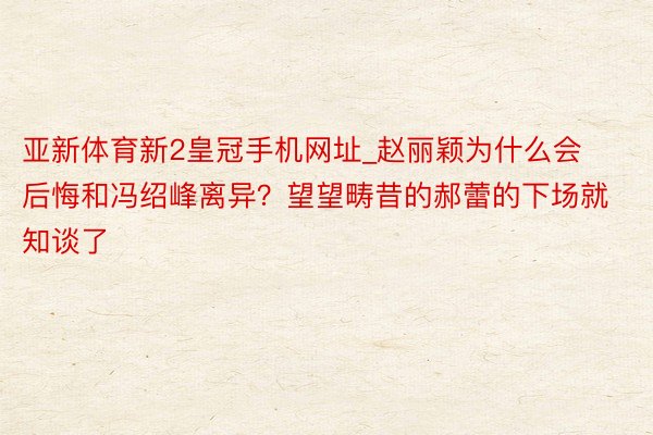 亚新体育新2皇冠手机网址_赵丽颖为什么会后悔和冯绍峰离异？望望畴昔的郝蕾的下场就知谈了