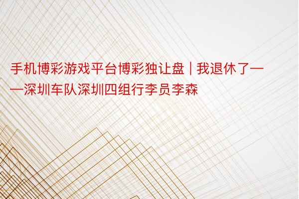 手机博彩游戏平台博彩独让盘 | 我退休了——深圳车队深圳四组行李员李森