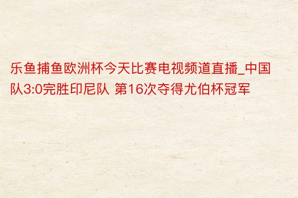 乐鱼捕鱼欧洲杯今天比赛电视频道直播_中国队3:0完胜印尼队 第16次夺得尤伯杯冠军