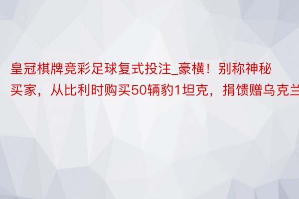 皇冠棋牌竞彩足球复式投注_豪横！别称神秘买家，从比利时购买50辆豹1坦克，捐馈赠乌克兰