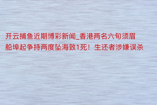开云捕鱼近期博彩新闻_香港两名六旬须眉船埠起争持两度坠海致1死！生还者涉嫌误杀