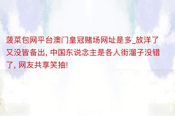 菠菜包网平台澳门皇冠赌场网址是多_放洋了又没皆备出, 中国东说念主是各人街溜子没错了, 网友共享笑抽!