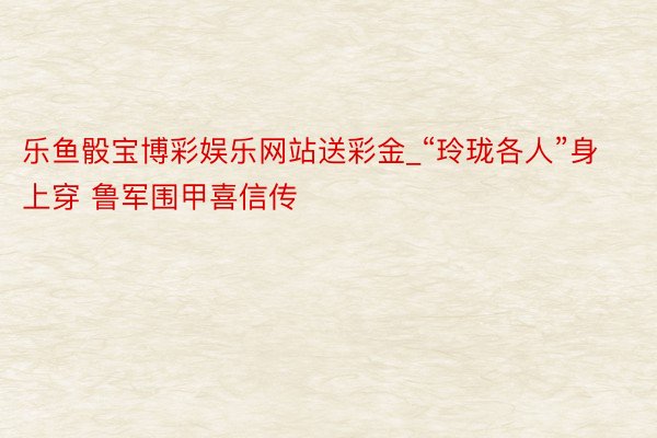 乐鱼骰宝博彩娱乐网站送彩金_“玲珑各人”身上穿 鲁军围甲喜信传