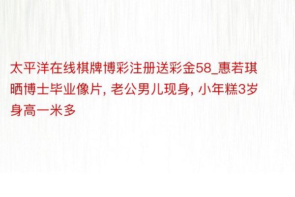 太平洋在线棋牌博彩注册送彩金58_惠若琪晒博士毕业像片, 老公男儿现身, 小年糕3岁身高一米多