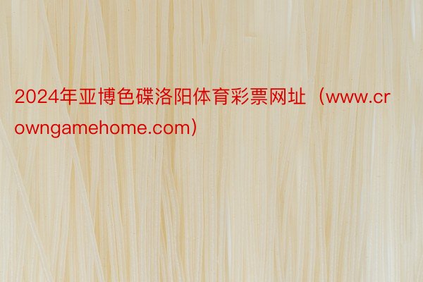 2024年亚博色碟洛阳体育彩票网址（www.crowngamehome.com）