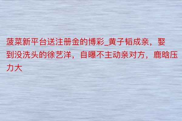 菠菜新平台送注册金的博彩_黄子韬成亲，娶到没洗头的徐艺洋，自曝不主动亲对方，鹿晗压力大