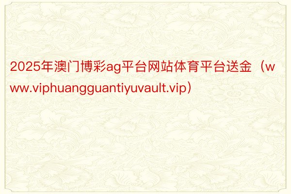 2025年澳门博彩ag平台网站体育平台送金（www.viphuangguantiyuvault.vip）