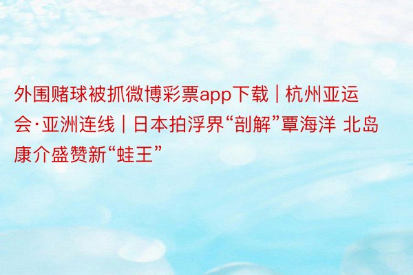 外围赌球被抓微博彩票app下载 | 杭州亚运会·亚洲连线 | 日本拍浮界“剖解”覃海洋 北岛康介盛赞新“蛙王”