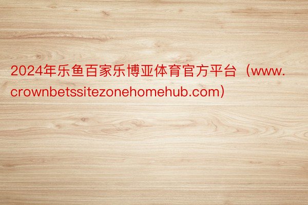 2024年乐鱼百家乐博亚体育官方平台（www.crownbetssitezonehomehub.com）